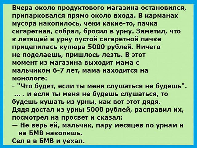 Вчера около продуктового магазина остановился припарковался прямо около входа В карманах мусора накопилось чеки какие то пачка сигаретная собрал бросил в урну Заметил что к летящей в урну пустой сигаретной пачке прицепилась купюра 5000 рублей Ничего не поделаешь пришлось лезть В этот МОМЕНТ ИЗ магазина ВЫХОДИТ мама С МЗЛЬЧИКОМ 6 7 лет мама находится на монологе Что будет если ты меня слушаться не 
