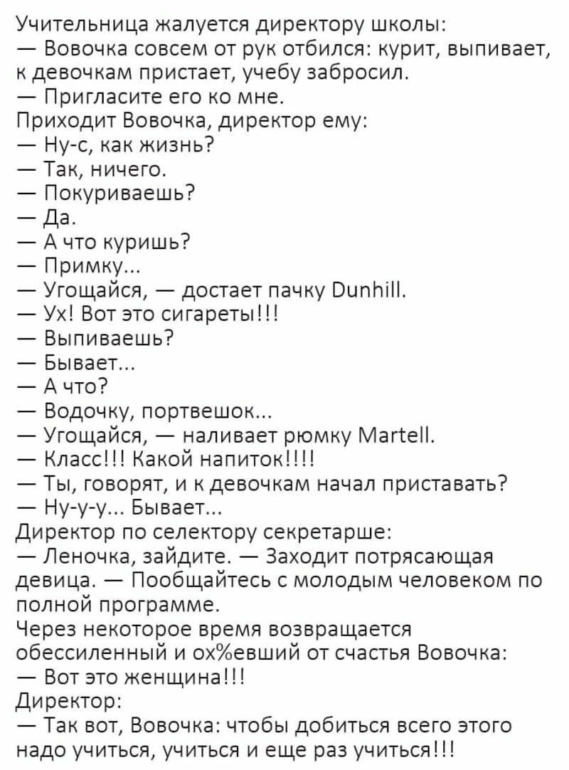 Учительница жалуется директору школы Вовочка совсем от рук отбился курит выпивает к девочкам пристает учебу забросил Пригласите его ко мне Приходит Вовочка директор ему Нус как жизнь Так ничего Покуриваешь Да А что куришь Примку Угощайся достает пачку ВипЬіН Ух Вот это сигареты Выпиваешь Бывает А что Водочку портвешок Угощайся наливает рюмку МаггеП Класс Какой напиток Ты говорят и к девочкам начал