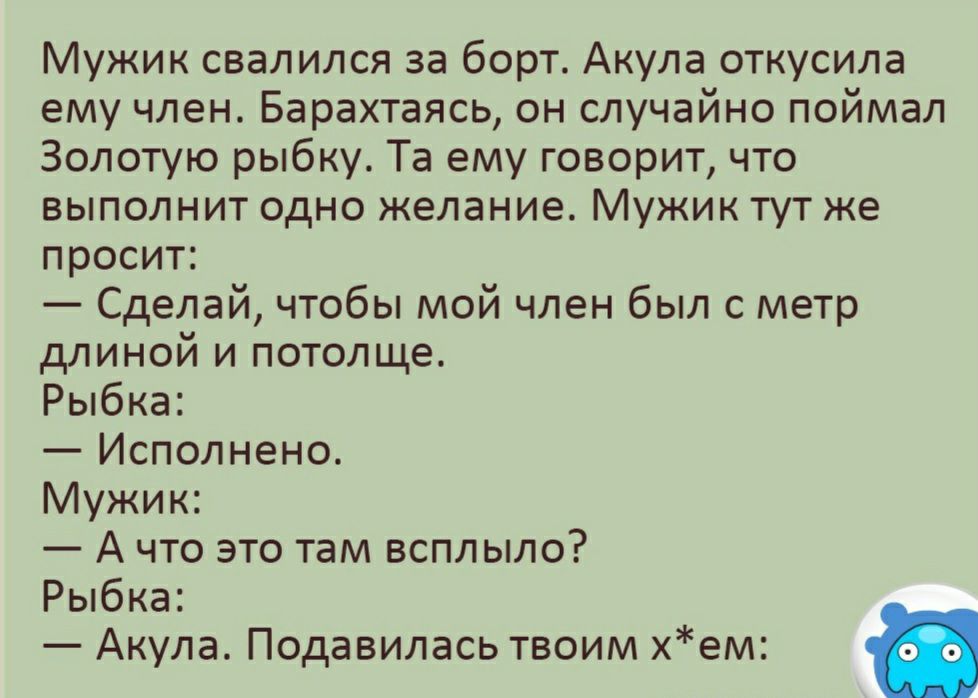 Мужик свалился за борт Акула откусила ему член Барахтаясь он случайно поймал Золотую рыбку Та ему говорит что выполнит одно желание Мужик тут же просит Сделай чтобы мой член был с метр длиной и потолще Рыбка Исполнено Мужик А что это там всплыло Рыбка Акула Подавилась твоим хем