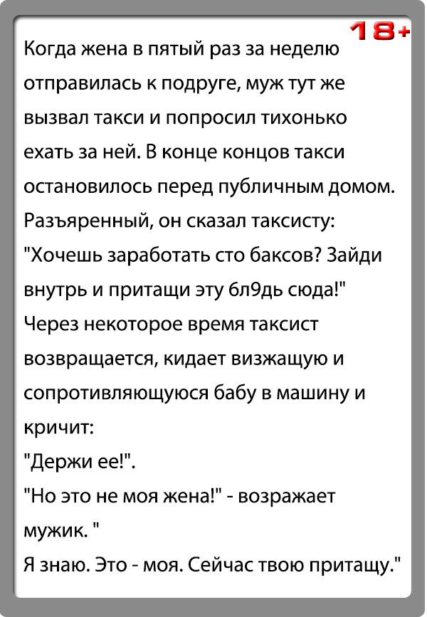 18 Когда жена в пятый раз за неделю отправилась к подруге муж тут же вызвал такси и попросил тихонько ехать за ней В конце концов такси остановилось перед публичным домом Разъяренный он сказал таксисту Хочешь заработать сто баксов Зайди внутрь и притащи эту 6л9дь сюда Через некоторое время таксист возвращается кидает визжащую И сопротивляющуюся бабу в машину и кричит Держи ее Но это не моя жена во