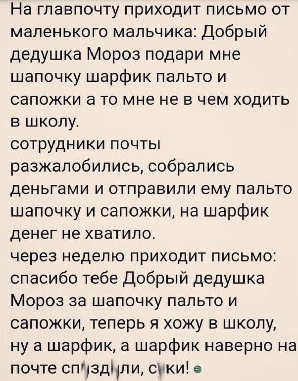 На главпочту приходит письмо от маленького мальчика Добрый дедушка Мороз подари мне шапочку шарфик пальто и сапожки а то мне не в чем ходить в школу сотрудники почты разжалобились собрались деньгами и отправили ему пальто шапочку и сапожки на шарфик денег не хватило через неделю приходит письмо спасибо тебе Добрый дедушка Мороз за шапочку пальто и сапожки теперь я хожу в школу ну а шарфик а шарфик