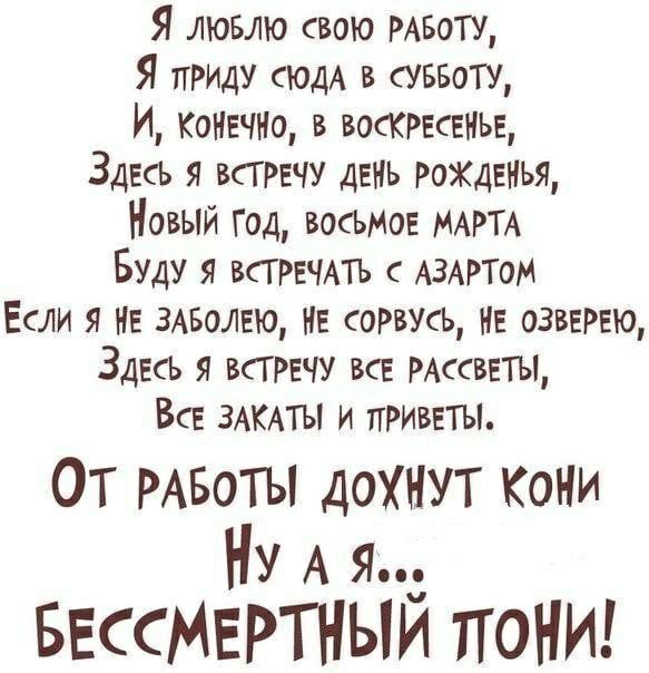 Я ЛЮБЛЮ свою РАБОТУ Я приш СЮДА в аввоту И КОНЕЧНО в ВОСКРЕСЕНЬЕ Здесь я трачу день рожденья Новый год восьми МАРТА Буду я ВСТРЕЧАТЪ с АЗАРТОМ Если я НЕ жалею НЕ соРвусЬ нв озввРЕЮ Здесь я ВСТРЕЧУ все РАссввты Все ЗАКАТЫ и приветы ОТ РАБОТЫ дохнут Кони Ну А я БессМЕРТНЫИ поНИ