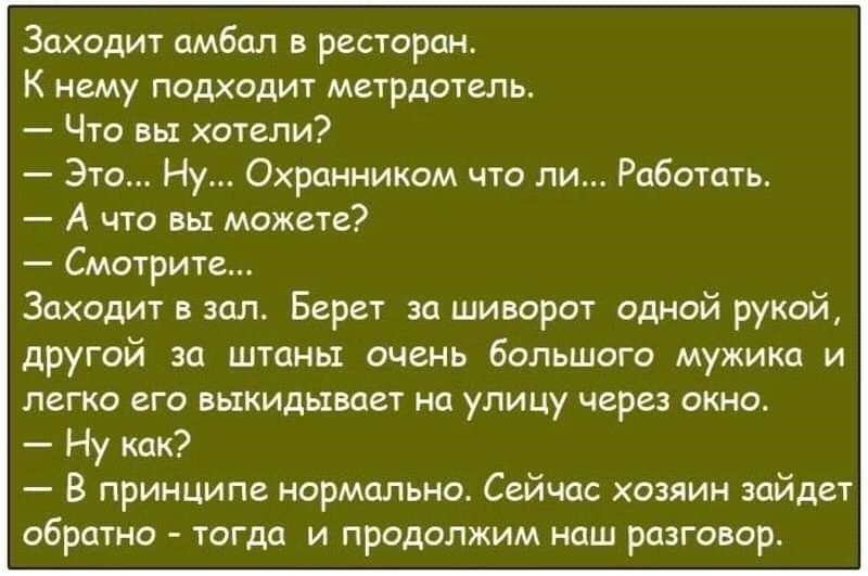 Заходит амбал в ресторан К нему подходит метрдотель Что вы хотели Это Ну Охранником что ли Работать А что вы можете Смотрите Заходит в зал Берет за шиворот одной рукой другой за штаны очень большого мужика и легко его выкидывает на улицу через окно Ну как В принципе нормально Сейчас хозяин зайдет обратно тогда и продолжим наш разговор