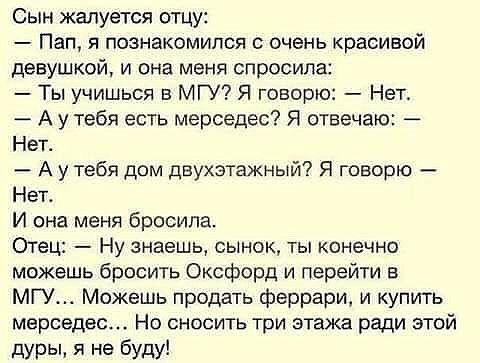 Сын жалуется отцу Пап я познакомился с очень красивой девушкой и она меня спросила Ты учишься в МГУ Я говорю Нет А у тебя есть мерседес Я отвечаю Нет А у тебя дом двухэтажный Я говорю Нет И она меня бросила Отец Ну знаешь сынок ты конечно можешь бросить Оксфорд и перейти в МГУ Можешь продать феррари и купить мерседес Но сносить три этажа ради этой дуры я не буду