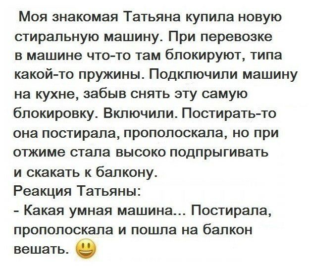Моя знакомая Татьяна купипа новую стиральную машину При перевозке в машине что то там блокируют типа какой то пружины Подкпючипи машину на кухне забыв снять эту самую блокировку Вкпючипи Постирать то она постирапа пропопоскапа но при опкиме стапа высоко подпрыгивать и скакать к бапкону Реакция Татьяны Какая умная машина Постирапа пропопоскапа и пошла на балкон вешать