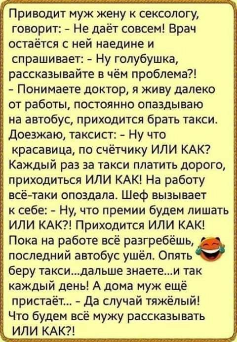 Приводит муж жену к сексологу говорит Не даёт совсем Врач остаётся с ней наедине и спрашивает Ну голубушка рассказывайте в чём проблема Понимаете доктор я живу далеко от работы постоянно опаздываю на автобус приходится брать такси доезжаю таксист Ну что красавица по счётчику ИЛИ КАК Каждый раз за такси платить дорого приходиться ИЛИ КАК На работу всё таки опоздала Шеф вызывает к себе Ну что премии