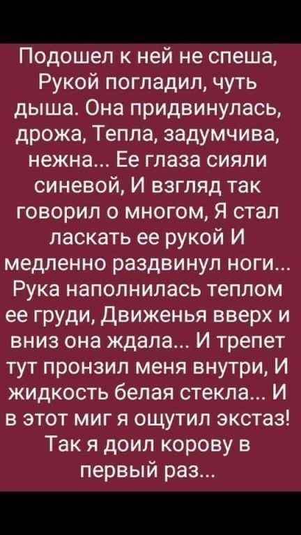 Подошел к ней не спеша Рукой погладил чуть дыша Она придвинупась дрожа Тепла задумчива нежна Ее глаза сияли синевой И взгляд так говорил о многом Я стал ласкать ее рукой И медленно раздвинул ноги Рука наполнилась теплом ее груди движенья вверх и вниз она ждала И трепет тут пронзил меня внутри И жидкость белая стекла И в этот миг я ощутил экстаз Так я доил корову в первый раз