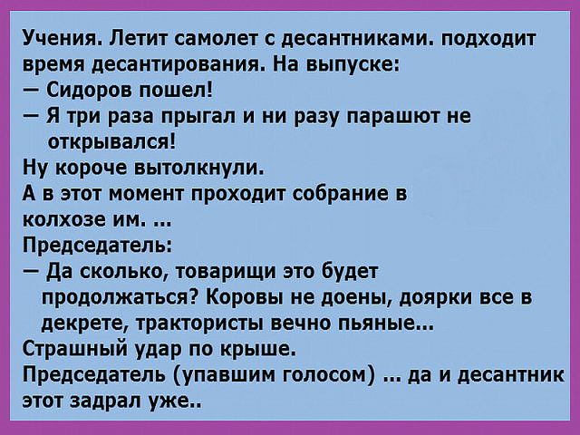 Учения Летит самолет десантниками подходит время десантирования На выпуске Сидоров пошел Я три раза прыгал и ни разу парашют не открывался Ну короче вытолкнули А в этот момент проходит собрание в колхозе им Председатель да сколько товарищи это будет продолжаться Коровы не доены доярки все в декрете трактористы вечно пьяные Страшный удар по крыше Председатель упавшим голосом да и десантник этот зад