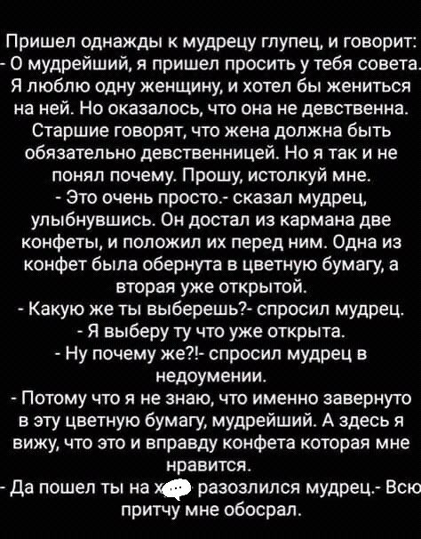 Пришел однажды к мудрецу глупец и говорит 0 мудрейший я пришел просить у тебя совета Я люблю одну женщину и хотел бы жениться на ней Но оказалось что она не девственна Старшие говорят что жена должна быть обязательно девственницей Но я так и не понял почему Прошу истопкуй мне Это очень просто сказал мудрец улыбнувшись Он достал из кармана две конфеты и положил их перед ним Одна из конфет была обер