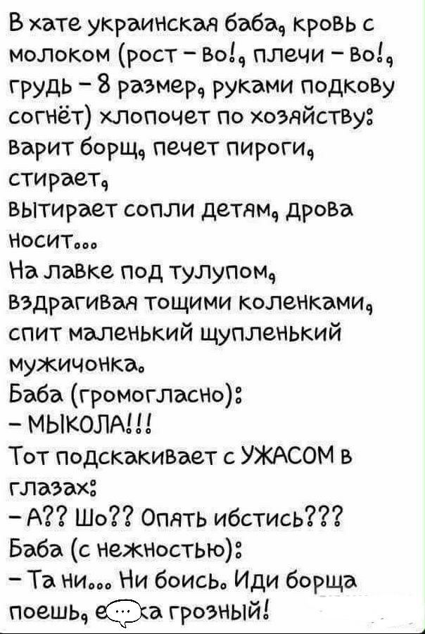 В хате укРаинская баба Кровь с молокм рост Воа плечи Воч грудь 8 размер руками ПодкоВу согнет ХПОПОЧЗТ по хозяйстВу Варит борщ печет пироги стирает вытирает сопли детдмд дрова НСИТвоа На лавке под тупупомч вздрагивм тощими коленкамич спит маленький щупленький МУЖИЧОНКдв Баба громогласно МЫКОЛА Тот подскакиВает с УЖАСОМ в глазах А Шо Опять ибстись Баба с нежностью Та ни Ни боисьа Иди борща Поешьч а