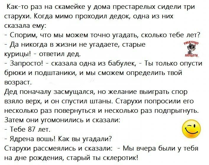 Какйто раз на скамейке у дома престарелых сидели три старухи Когда мимо проходил дедок одна из них сказала ему Спорим что мы можем точно угадать сколько тебе лет Да никогда в жизни не угадаете старые Ё курицы ответил дед Запросто сказала одна из бабулек Ты только опусти брюки и подштаники и мы сможем определить твой возраст Дед поначалу засмущался но желание выиграть спор взяло верх и он спустил ш