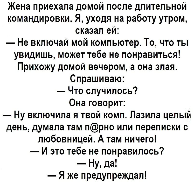 Жена приехала домой после длительной командировки Я уходя на работу утром сказал ей Не включай мой компьютер То что ты увидишь может тебе не понравиться Прихожу домой вечером а она злая Спрашиваю Что случилось Она говорит Ну включила я твой комп Пазила целый день думала там прно или переписки с любовницей А там ничего И это тебе не понравилось Ну да Я же предупреждал