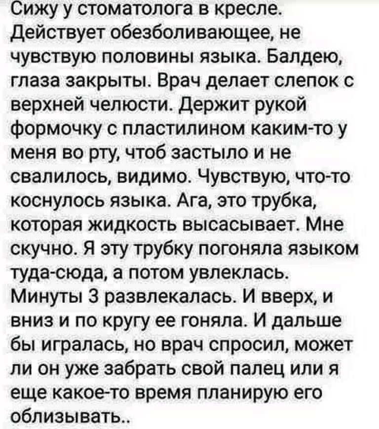 Сижу у стоматолога в кресле действует обезболивающее не чувствую половины языка Балдею глаза закрыты Врач делает слепок с верхней челюсти Держит рукой формочку с пластилином каким то у меня во рту чтоб застыло и не свалилось видимо Чувствую что то коснулось языка Ага это трубка которая жидкость высасывает Мне скучно Я эту трубку погоняла языком туда сюда а потом увлеклась Минуты 3 развлекалась И в