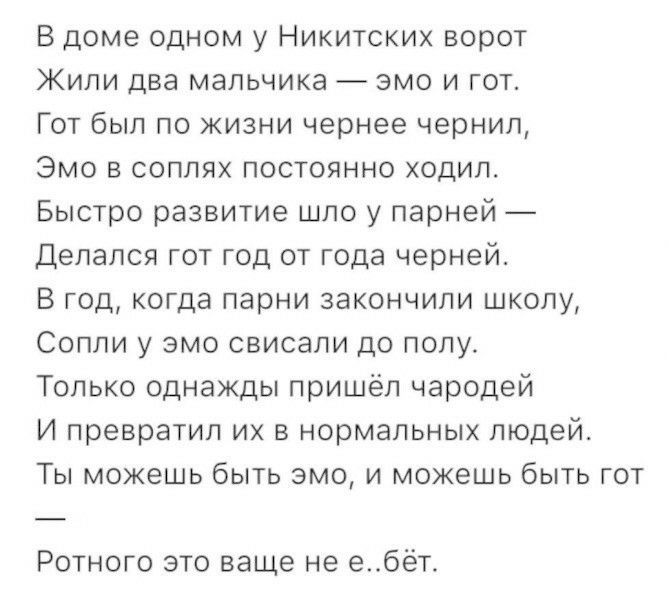 В доме одном у Никитских ворот Жили два мальчика эмо и гот Гот был по жизни чернее чернил Эмо в соплях постоянно ходил Быстро развитие шло у парней Делался гот год от года черней В год когда парни закончили школу Сопли у эмо свисали до полу Только однажды пришёл чародей И превратил их в нормальных людей Ты можешь быть эмо и можешь быть гот Ротного это ваще не ебёт