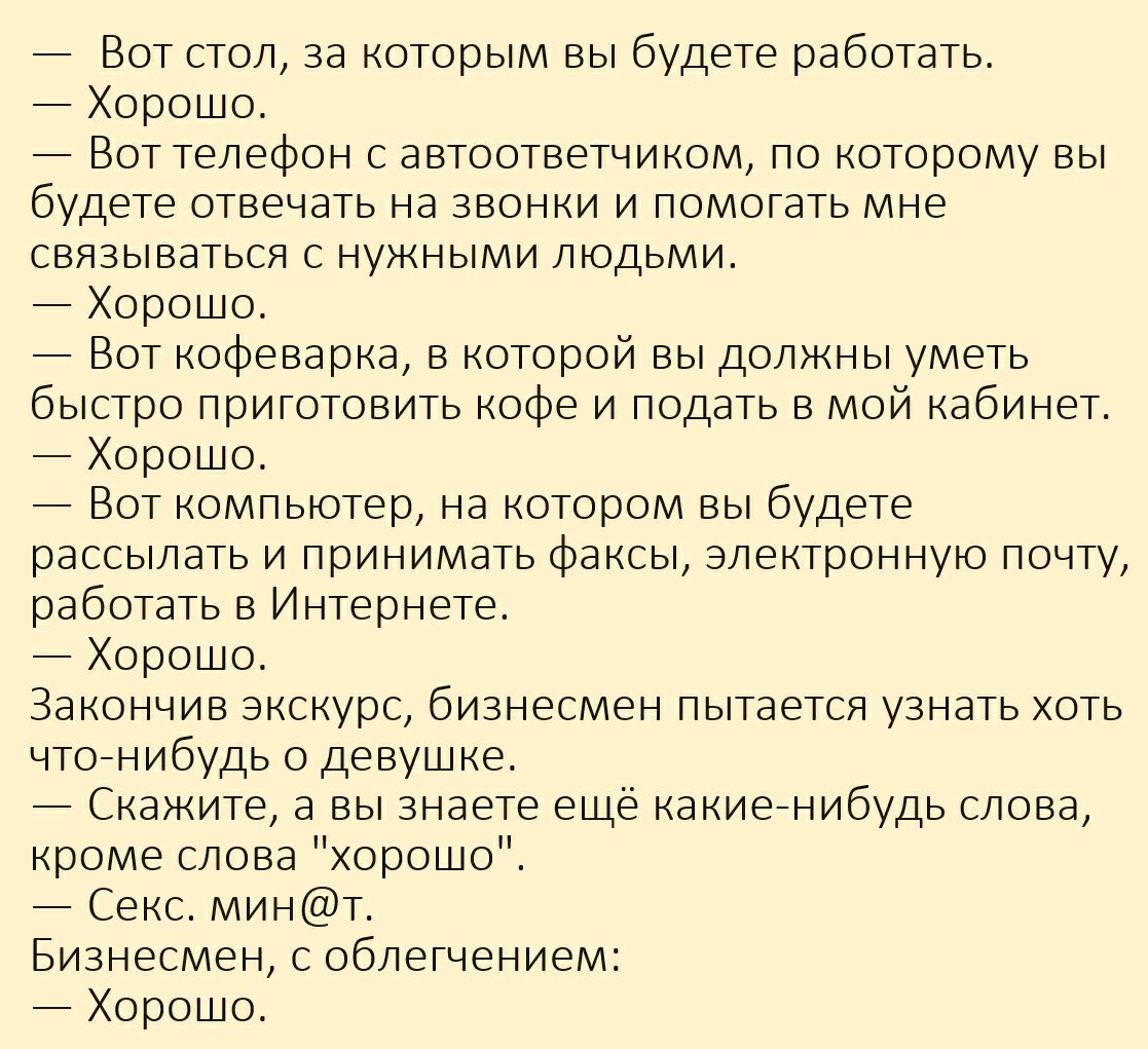 Вот стол за которым вы будете работать Хорошо Вот телефон с автоответчиком по которому вы будете отвечать на звонки и помогать мне связываться с нужными людьми Хорошо Вот кофеварка в которой вы должны уметь быстро приготовить кофе и подать в мой кабинет Хорошо Вот компьютер на котором вы будете рассылать и принимать факсы электронную почту работать в Интернете Хорошо Закончив экскурс бизнесмен пыт