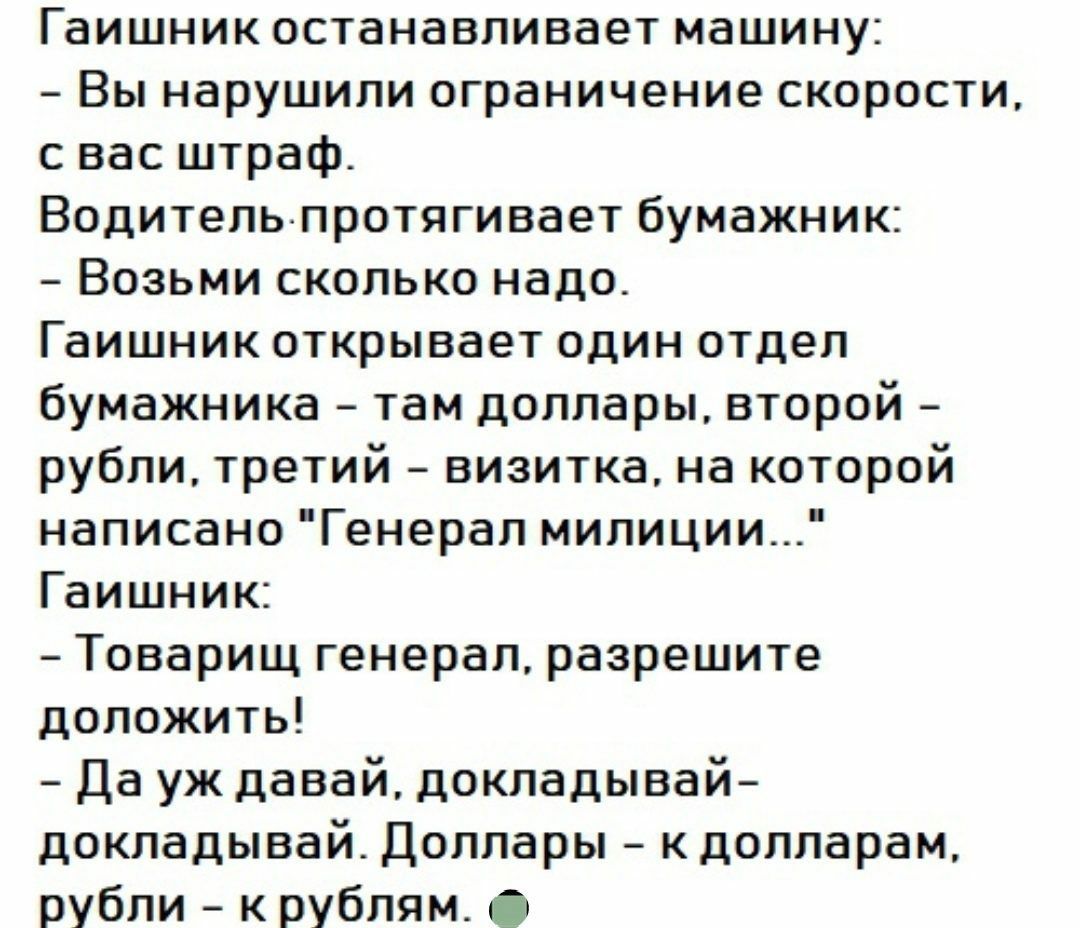 Гаишник останавливает машину Вы нарушили ограничение скорости с вас штраф Водительпротягивает бумажник Возьми сколько надо Гаишник открывает один отдел бумажника там доллары второй рубли третий визитка на которой написано Генерал милиции Гаишник Товарищ генерал разрешите доложить Да уж давай докладывай докладывай Доллары к долларам рубли к рублям
