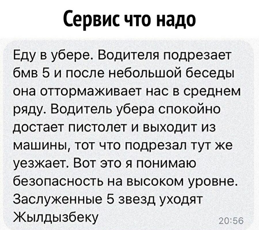Сервис что надо Еду в убере Водителя подрезает бмв 5 и после небольшой беседы она оттормаживает нас в среднем ряду Водитель убера спокойно достает пистолет и выходит из машины тот что подрезал тут же уезжает Вот это я понимаю безопасность на высоком уровне Заслуженные 5 звезд уходят Жылдызбеку