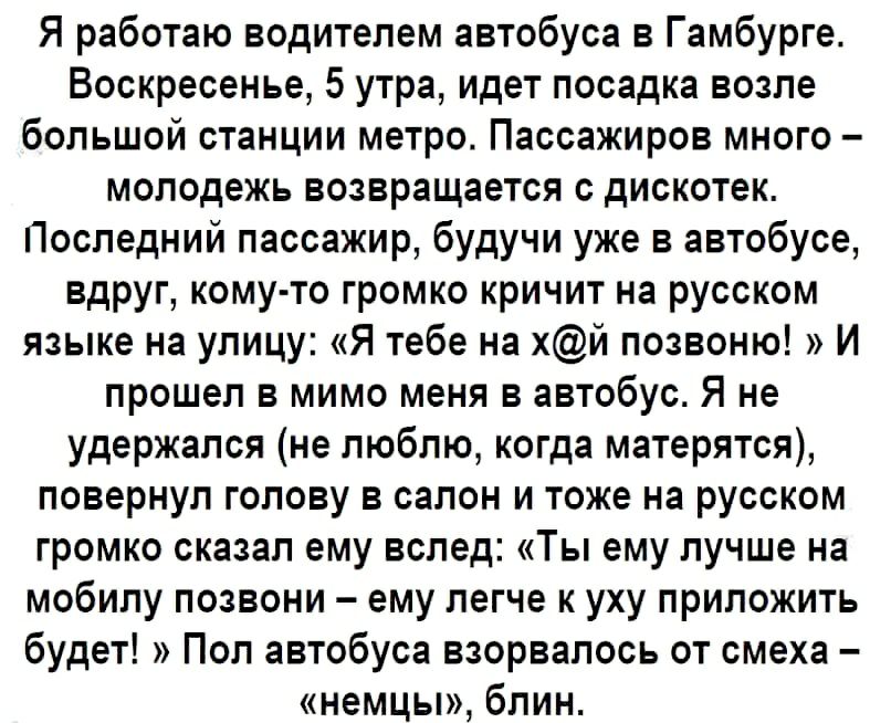 Я работаю водителем автобуса в Гамбурге Воскресенье 5 утра идет посадка возле большой станции метро Пассажиров много молодежь возвращается с дискотек Последний пассажир будучи уже в автобусе вдруг кому то громко кричит на русском языке на улицу Я тебе на хй позвоню И прошел в мимо меня в автобус Я не удержался не люблю когда матерятся повернул голову в салон и тоже на русском громко сказал ему всл