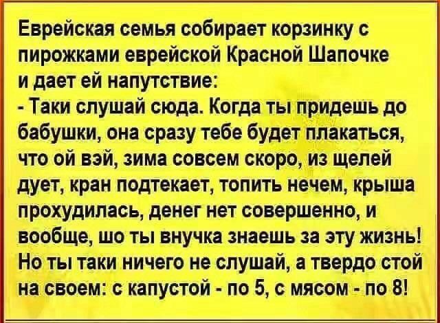 Еврейская семья собирает корзинку с пирожками еврейской Красной Шапочке и дает ей напутствие Таки слушай сюда Когда ты придешь до бабушки она сразу тебе будет плакаться что ой вай зима совсем скоро из щелей дует кран подтекает топить нечем крыша прохудилась денег нет совершенно и вообще шо ты внучка знаешь за эту жизнь Но ты таки ничего не слушай а твердо стой на своем с капустой по 5 с мясом по 8