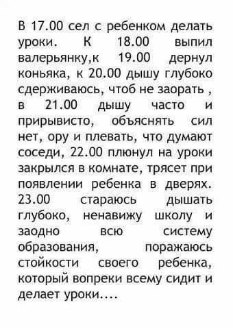 В 1700 сел с ребенком делать уроки К 1800 выпил налерьянкум 1900 дернул коньяка к 2000 дышу глубоко сдерживаюсь чтоб не заорать в 2100 дышу часто и прирывисто объяснять сил нет ору и плевать что думают соседи 2200 плюнул на уроки закрылся в комнате трясет при появлении ребенка в дверях 2300 стараюсь дышать глубоко ненавижу школу и заодно всю систему образования поражаюсь стойкости своего ребенка к