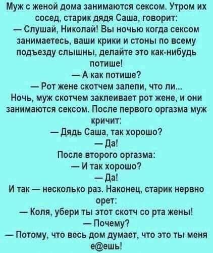 Муж женой дома занимаются сексом Утром их сдсед старик дядя Саша говорит Слушай Николай Вы ночью когда сексом занимаетесь наши крики и стопы по всему подъезду слышны двлайте это как нибудь потише А как потише Рот жене скотчем замени что ли Ночь муж скотчем заклеиаает рот жене и они занимаются овксом После первого оргазма муж кричит дядь Саша так хорошо да После второго оргазма И так хорошо да И та