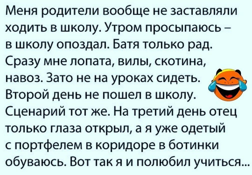 Меня родители вообще не заставляли ходить в школу Утром просыпаюсь в школу опоздал Батя только рад Сразу мне лопата вилы скотина навоз Зато не на уроках сидеть Второй день не пошел в школу Сценарий тот же На третий день отец только глаза открыл а я уже одетый с портфелем в коридоре в ботинки обуваюсь Вот так я и полюбил учиться