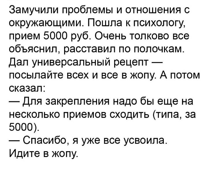 Замучипи проблемы и отношения с окружающими Пошла к психологу прием 5000 руб Очень толково все объяснил расставил по полочкам Дал универсальный рецепт посылайте всех и все в жопу А потом сказал Для закрепления надо бы еще на несколько приемов сходить типа за 5000 Спасибо я уже все усвоила Идите в жопу