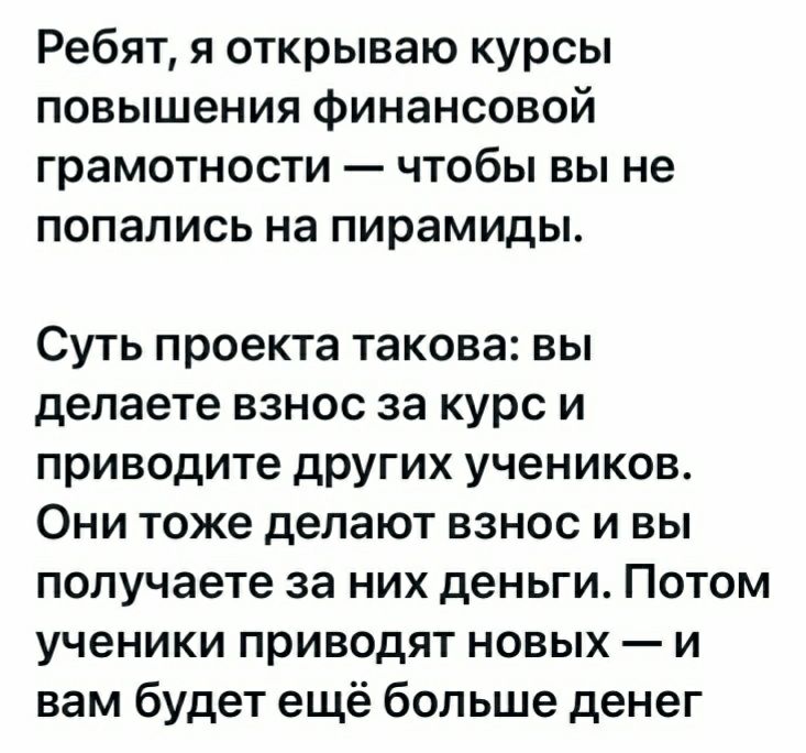 Ребят я открываю курсы повышения финансовой грамотности чтобы вы не попались на пирамиды Суть проекта такова вы делаете взнос за курс и приводите других учеников Они тоже делают взнос и вы получаете за них деньги Потом ученики приводят новых и вам будет ещё больше денег