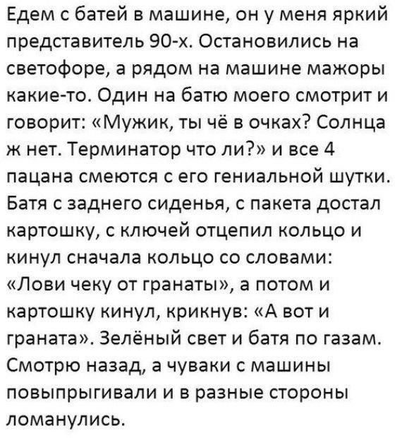 Едем с батей в машине он у меня яркий представитель 90 х Остановились на светофоре а рядом на машине мажоры какието Один на батю моего смотрит и говорит Мужик ты чё в очках Солнца ж нет Терминатор что ли и все 4 пацана смеются с его гениальной шутки Батя с заднего сиденья с пакета достал картошку с ключей отцепил кольцо и кинул сначала кольцо со словами Лови чеку от гранаты а потом и картошку кину