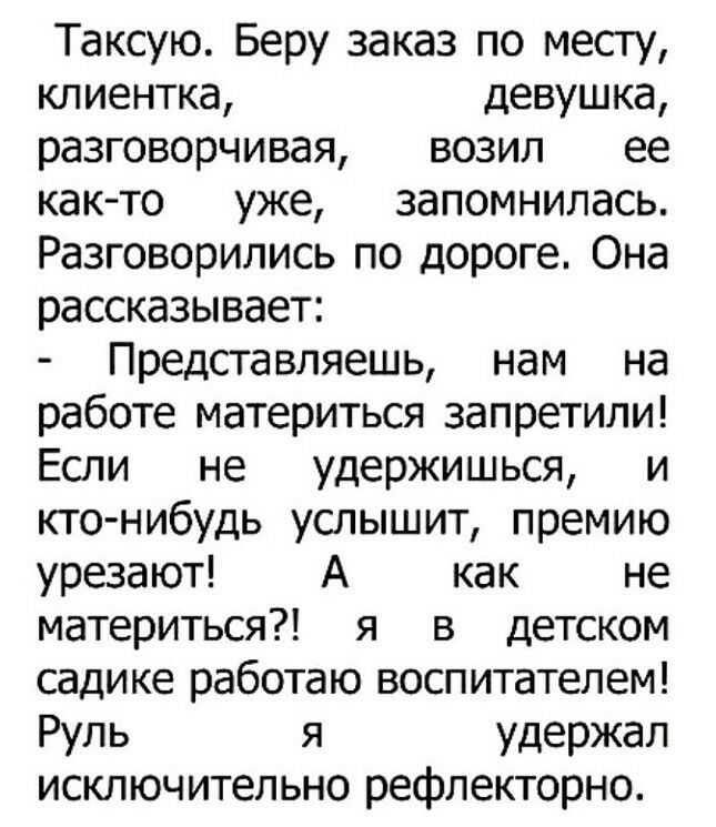 Таксую Беру заказ по месту клиентка девушка разговорчивая возил ее как то уже запомнилась Разговорились по дороге Она рассказывает Представляешь нам на работе материться запретили Если не удержишься и кто нибудь услышит премию урезают А как не материться я в детском садике работаю воспитателем Руль я удержал исключительно рефлекторно