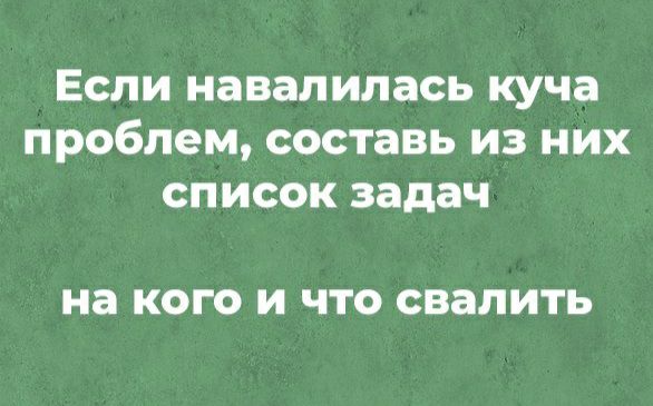 ЕСЛИ навалилась куча ПРОБЛЭМ составь ИЗ НИХ СПИСОК задач на КОГО И ЧТО свалить