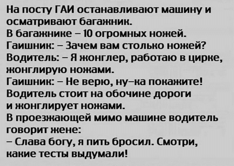 На посту ГАИ останавливают машину и осматривают багажник В багажнике 10 огромных ножей Гаишник Зачем вам столько ножей Водитель Я жонглер работаю в цирке жонглирую ножами Гаишник Не верю нука покажите Водитель стоит на обочине дороги и жонглирует ножами В проезжающей мимо машине водитель говорит жене Слава богу я пить бросил Смотри какие тесты выдумали