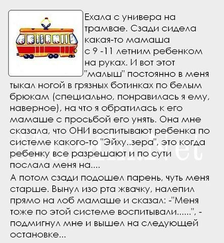 Ехоха с универа на трамвае Сзади сидаха какаято мамаша с 9 Аетним ребенком на руках И вот этот маыш постоянно в меня тыка ногой в грязных ботинках по беАым брюкам специаьна понравИАась я ему наверное на что я обратИАась к его мамаше с просьбой его унять Она мне сказаха что ОНИ воспитывают ребенка по системе какого то Эйху3ера это КОГАС ребенку все разрешают и по сути ПОСПАС меня на А потом сзади П