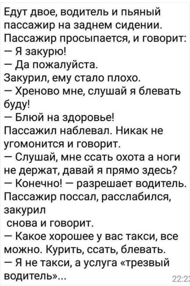 Едут двое водитель и пьяный пассажир на заднем сидении Пассажир просыпается и говорит Я закурю Да пожалуйста Закурил ему стало плохо Хреново мне слушай я блевать буду Блюй на здоровье Пассажил наблевал Никак не угомонится и говорит Слушай мне ссать охота а ноги не держат давай я прямо здесь Конечно разрешает водитель Пассажир поссал расслабился закурил снова и говорит Какое хорошее у вас такси все