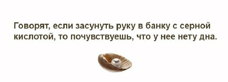 Говорят если засунуть руку в банку с серной кислотой то почувствуешь что у нее нету дна