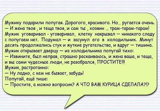 Мужику подарили попугая Дорогого красивого Но ругается очень И жена твоя и теща твол и сам ты хозяин трам тцрам тарам Мужик угиваривцп уговаривал клетку накрывап никакого спаду с попугаем нет Подумал и засунул его в холодильник Минут десять продолжались стук и жуткие ругптельства и вдруг тишинп Мужик открывает дверцу из холодильника попугай тихо Извините был неправ страшно раскаиваюсь и жена ваша 