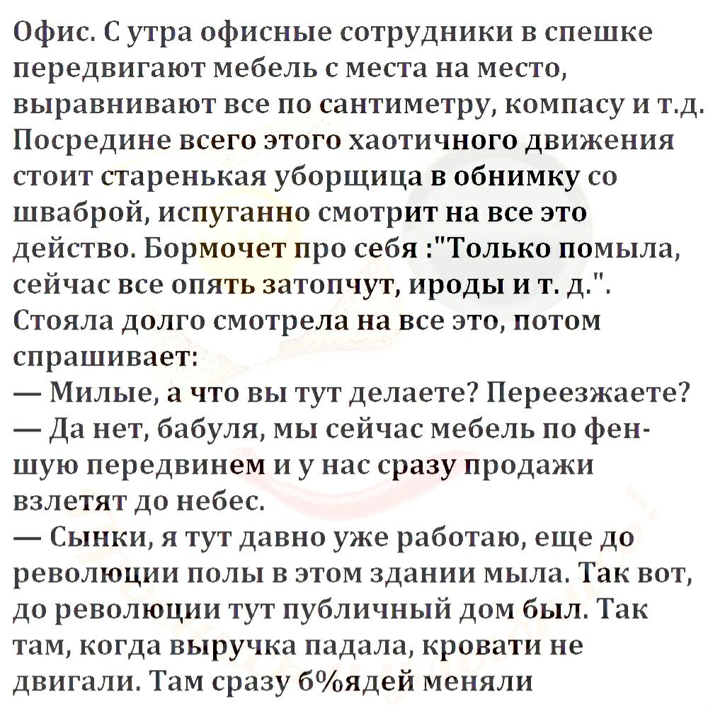 Офис С утра офисные сотрудники в спешке передвигают мебель с места на место выравнивают все по сантиметру компасу и тд Посредине всего этого хаотичного движения стоит старенькая уборщица в обнимку со шваброй испуганно смотрит на все это действо Бормочет про себя Только помыла сейчас все опять затопчут ироды и т д Стояла долго смотрела на все это потом спрашивает Милые а что вы тут делаете Переезжа