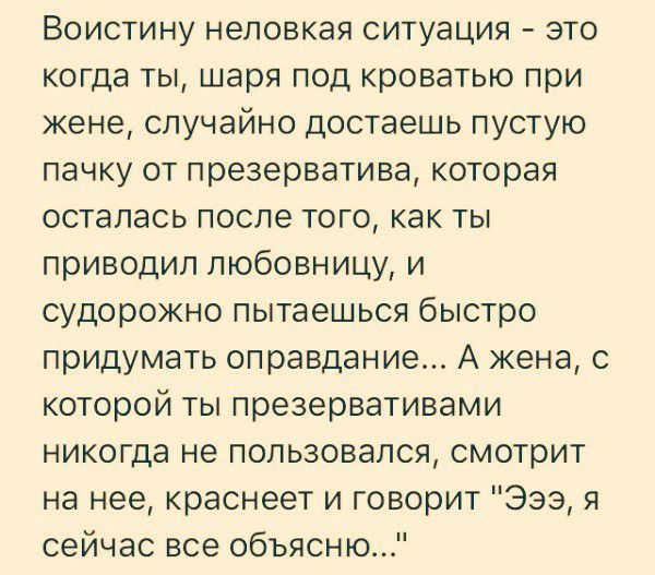 Воистину неловкая ситуация это когда ты шаря под кроватью при жене случайно достаешь пустую пачку от презерватива которая осталась после того как ты приводил любовницу и судорожно пытаешься быстро придумать оправдание А жена с которой ты презервативами никогда не пользовался смотрит на нее краснеет и говорит 939 я сейчас все объясню