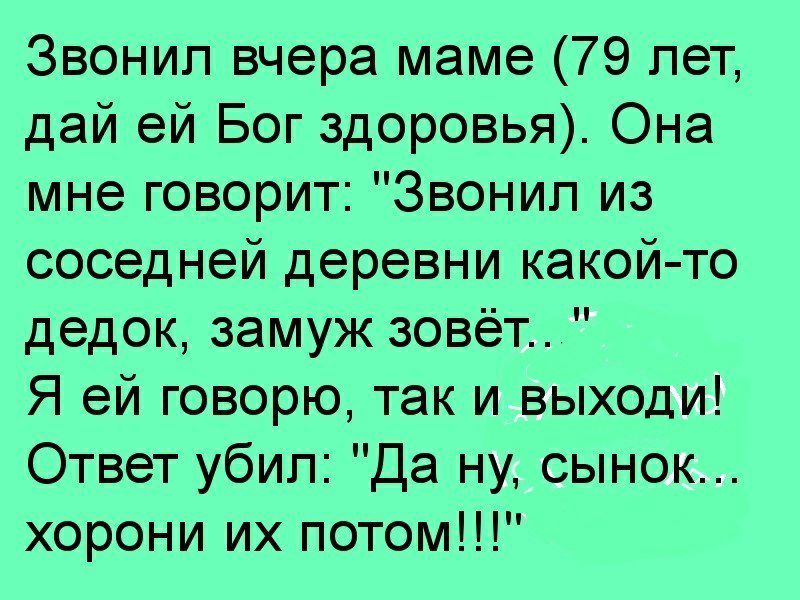 Звонил вчера маме 79 лет дай ей Бог здоровья Она мне говорит Звонил из соседней деревни какой то дедок замуж зовёт Я ей говорю так и выходи Ответ убил Да ну сынок хорони их потом