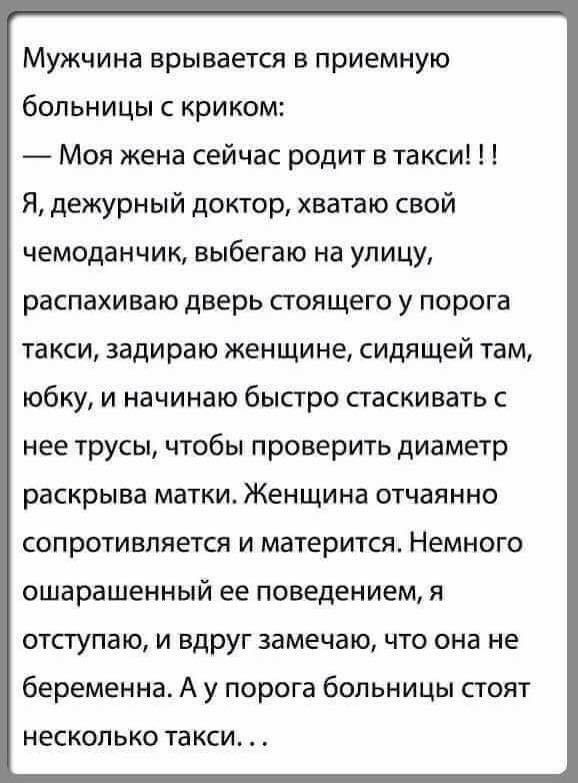 Мужчина врывается в приемную больницы с криком Моя жена сейчас родит в такси Я дежурный доктор хватаю свой чемоданчик выбегаю на улицу распахиваю дверь стоящего у порога такси задираю женщине сидящей там юбку и начинаю быстро паскивать с нее трусы чтобы проверить диаметр раскрыва матки Женщина отчаянно сопротивляется и матерится Немного ошарашенный ее поведением я ОТСТУПЗЮ И ВДРУГ замечаю ЧТО она 