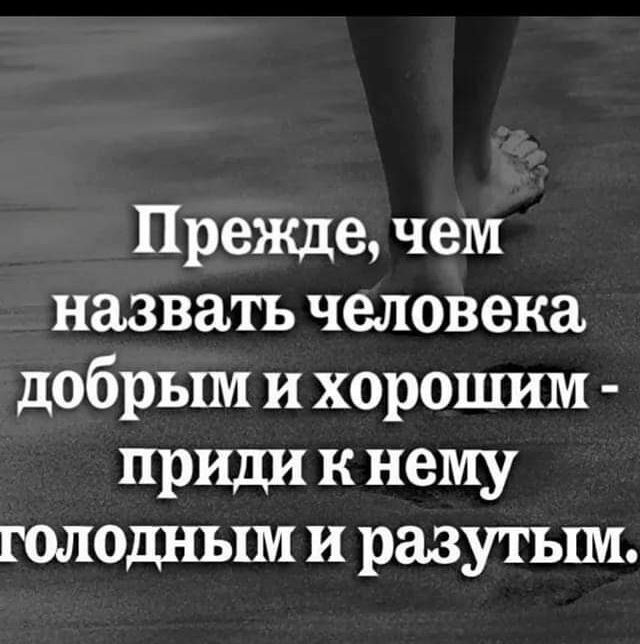 Прежде чем назвать человека добрым и хорошим приди к нему ГОЛОДНЬХМ И разутьш