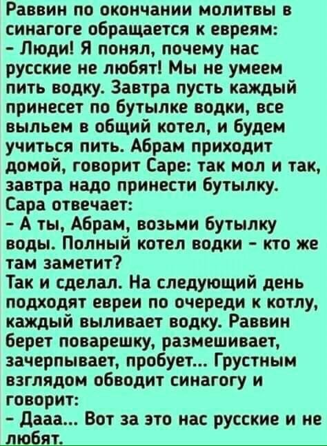 Раввин по окончании молитвы в синагоге обращается к евреям Люди Я понял почему нас русские не любят Мы не умеем пить водку Завтра пусть каждый принесет по бутылке водки все выльем в общий котел и будем учиться пить Абрам приходит домой говорит Саре так мол и так завтра надо принести бутылку Сара отвечает А ты Абрам возьми бутылку воды Полный котел водки кто же там заметит Так и сделал На следующий