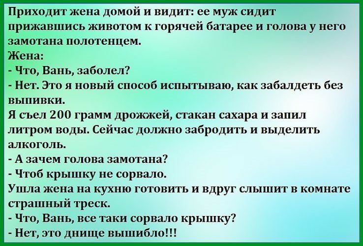 Приходит жена домой и видит ее муж сидит прижавшись животом к горячей батарее и голова у него Что Вань заболел Нет Это и новый способ испытываю как забалдеть без выпивки Я съел 200 грамм дрожжей стакан сахара и запил литром воды Сейчас должно забродить и выделить алкоголь А зачем голова замотана Чтоб крышку не сорвало Ушла жена на кухню готовить и вдруг слышит в комнате страшный треск Что Вань все