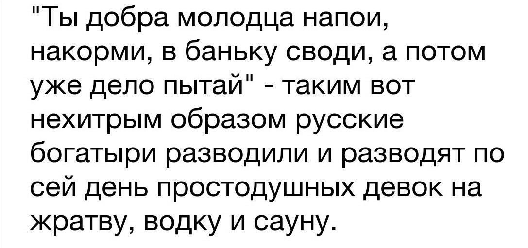 Ты добра молодца напои накорми в баньку своди а потом уже дело пытай таким вот нехитрым образом русские богатыри разводили и разводят по сей день простодушных девок на жратву водку и сауну