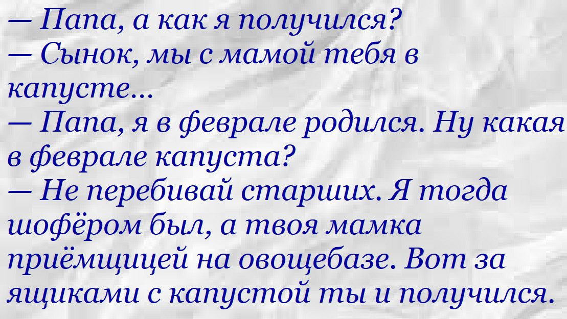 папа, а как я получился?  Сынок, мы с мамой тебя в капусте...  Папа, я в феврале родился. Ну какая в феврале капуста?  Не перебивай старших. Я тогда шофёром был, а твоя мамка приёмщицей на овощебазе. Вот за ящиками с капустой ты и получился.