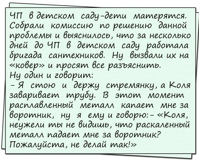 чп 6 деилском садидеили маилеряился. Собрали комиссию ипо решению данной проблемы и выяснилось, чило за несколько дней до чп 6в деилском саду рабоилала дригада санилехников. Ни вызвали их на ковер» и просят все разъяснииль. Н один и говории:  я силою и держу силремянки, а коля завариваеил илрубу. В этлоим моменил расмабеный меилалл катаеил мне за бвороилник, нц я ему и говорю:  «к.оля, неджели илы не видишь, чио раскаленный меилалл. Иадавил мне за воротник? Пожалиуйсила, не делай илак!»