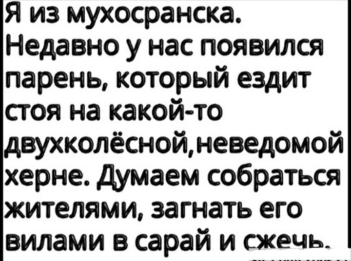Я из мухосранска Недавно у нас появился парень который ездит стоя на какойто двухколёснойневедомой херне думаем собраться жителями загнать его вилами в сарай и сжечь