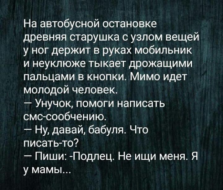 На автобусной остановке древняя старушка с узлом вещей у ног держит в руках мобильник и неуклюже тыкает дрожащими пальцами в кнопки Мимо идет молодой человек Унучок помоги написать смс сообчению Ну давай бабуля Что писать то Пиши Подпец Не ищи меня Я у мамы