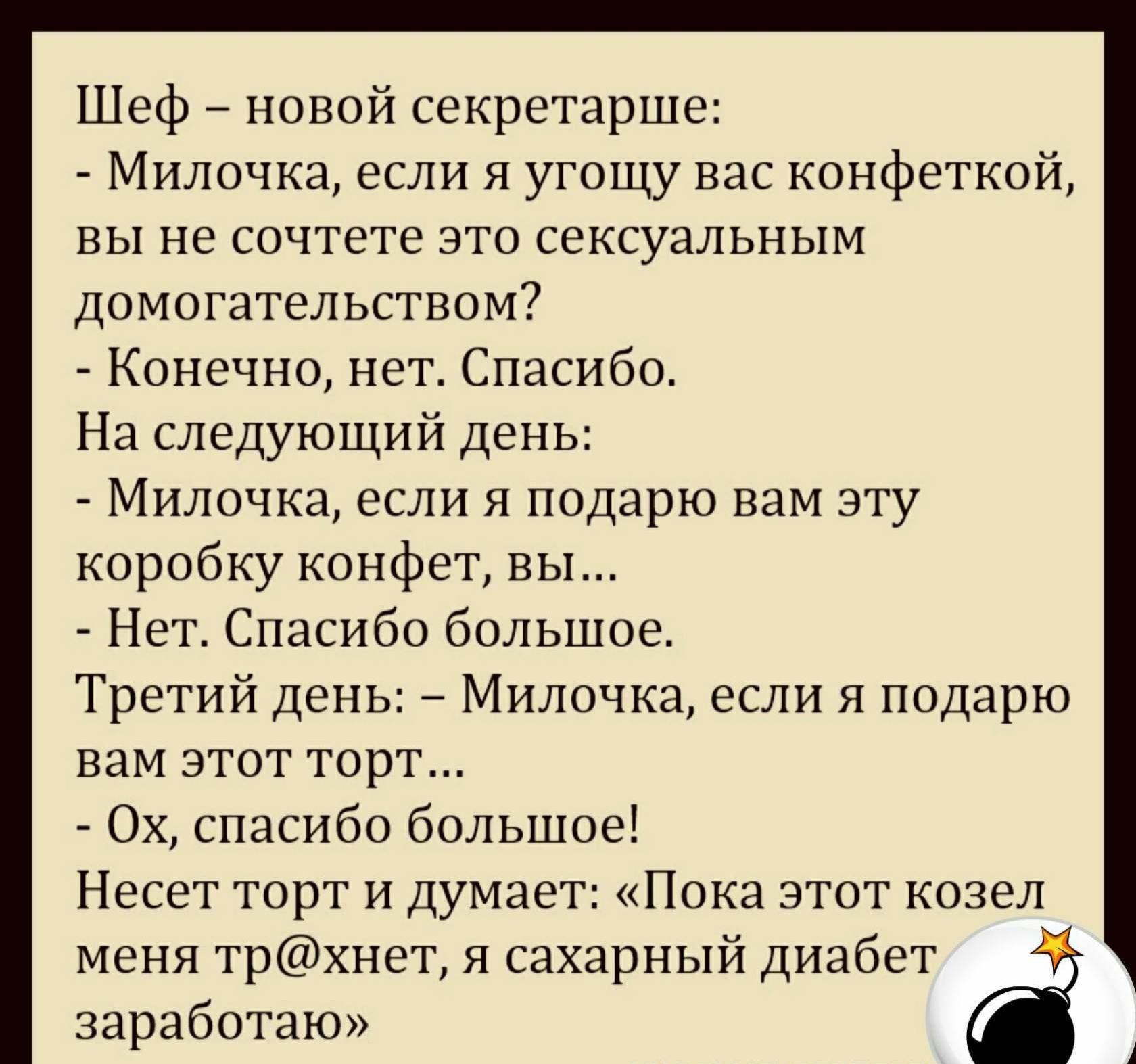 Шеф новой секретарше Милочка если я угощу вас конфеткой вы не сочтете это сексуальным домогательством Конечно нет Спасибо На следующий день Милочка если я подарю вам эту коробку конфет вы Нет Спасибо большое Третий день Милочка если я подарю вам этот торт Ох спасибо большое Несет торт и думает Пока этот козел меня трхнет я сахарный диабет заработаю