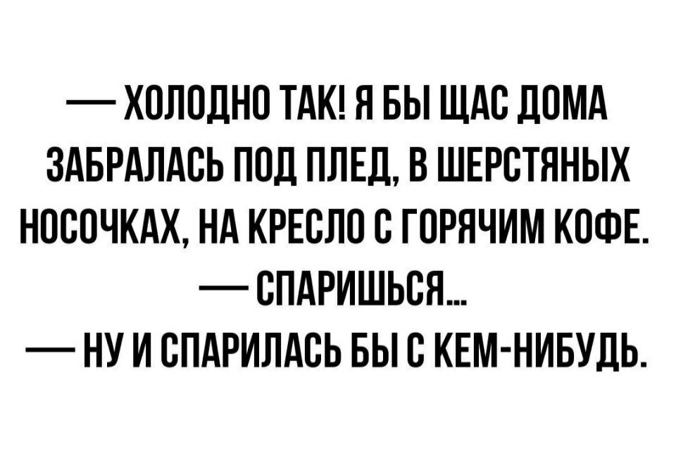 ХОЛОДНЕ ТАК Я БЫ ЩАС ДОМА ЗАБРАЛАВЬ ПОД ПЛЕД В ШЕРВТЯНЫХ НОСИЧКАХ НА КРЕСЛО С ГОРЯЧИМ КОФЕ СПАРИШЬВЯ НУ И СПАРИЛАВЬ БЫ В КЕМ НИБУДЬ